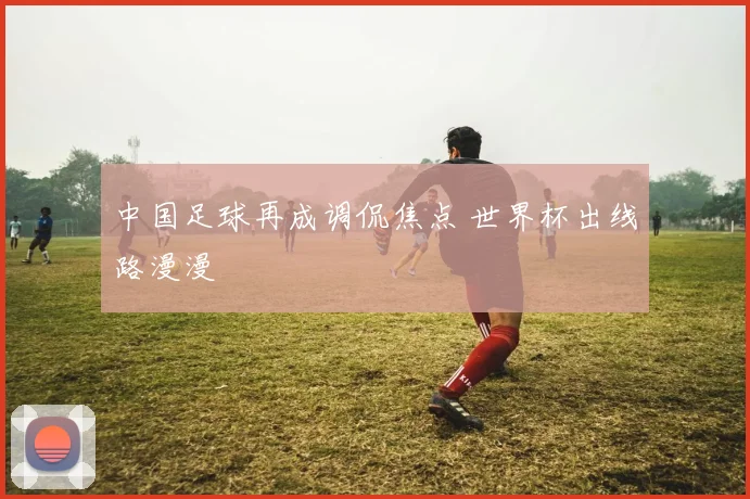 中国足球再成调侃焦点 世界杯出线路漫漫