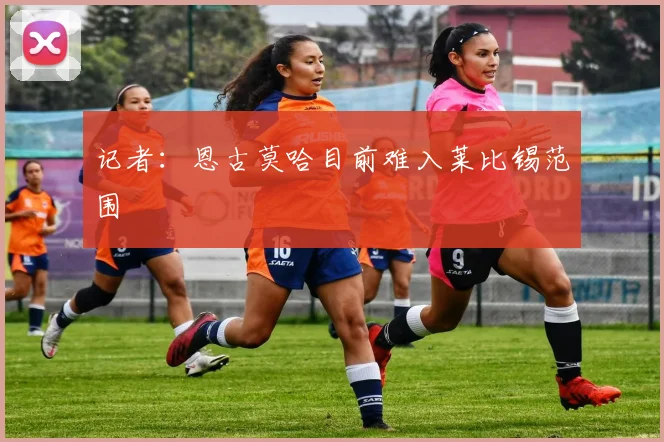 记者:恩古莫哈目前难入莱比锡范围