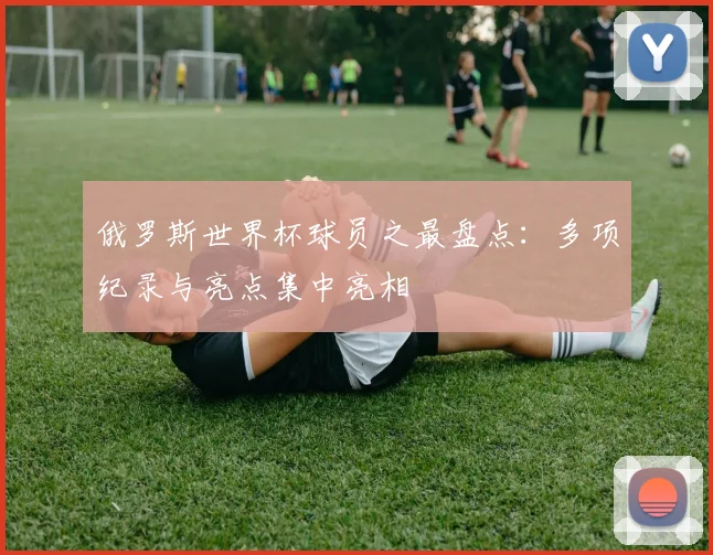 俄罗斯世界杯球员之最盘点：多项纪录与亮点集中亮相