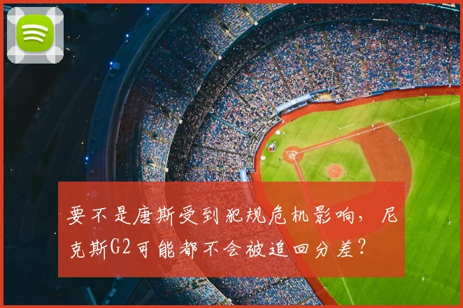 要不是唐斯受到犯规危机影响，尼克斯G2可能都不会被追回分差？