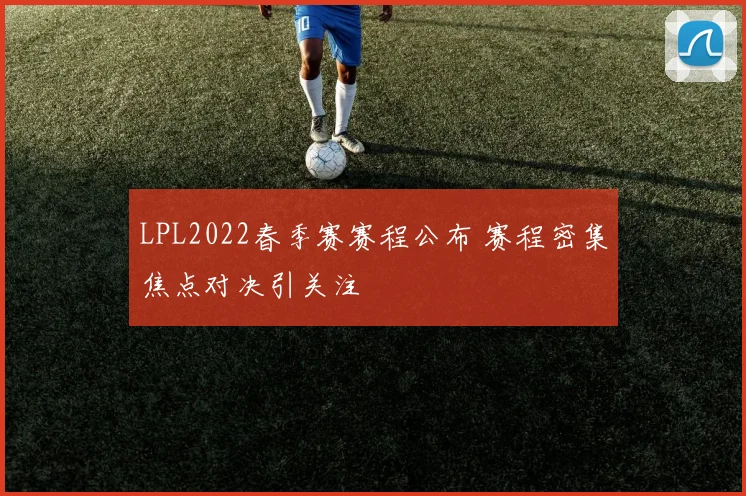 LPL2022春季赛赛程公布 赛程密集焦点对决引关注