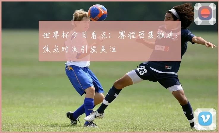 世界杯今日看点：赛程密集推进，焦点对决引发关注