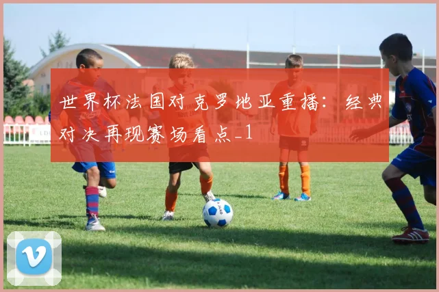 世界杯法国对克罗地亚重播:经典对决再现赛场看点_1