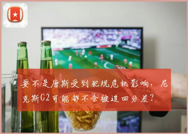 要不是唐斯受到犯规危机影响，尼克斯G2可能都不会被追回分差？