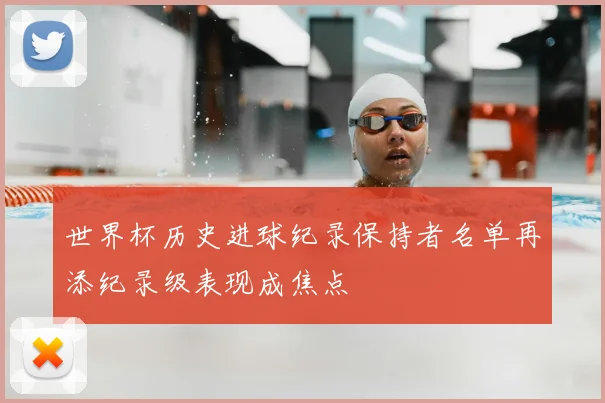世界杯历史进球纪录保持者名单再添纪录级表现成焦点