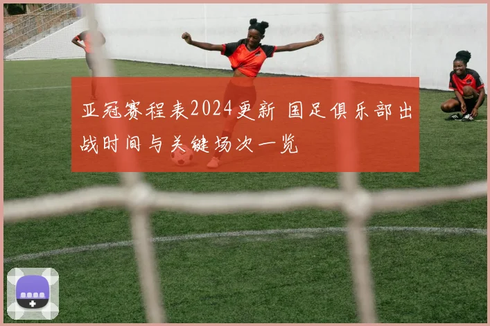 亚冠赛程表2024更新 国足俱乐部出战时间与关键场次一览