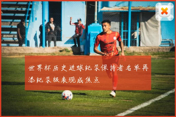 世界杯历史进球纪录保持者名单再添纪录级表现成焦点